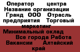 Оператор Call-центра › Название организации ­ Гранд, ООО › Отрасль предприятия ­ Торговый маркетинг › Минимальный оклад ­ 30 000 - Все города Работа » Вакансии   . Алтайский край